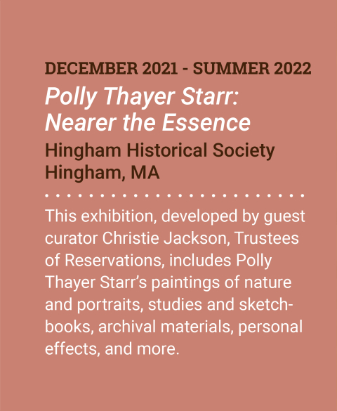 New Exhibit. December 2021 - Summer 2022. Polly Thayer Starr: Nearer the Essence. Hingham Historical Society. Hingham, MA. This exhibition, developed by guest curator Christie Jackson, Trustees of Reservations, includes Polly Thayer Starr&rsquo;s paintings of nature and portraits, studies and sketchbooks, archival materials, personal effects, and more. More Information.