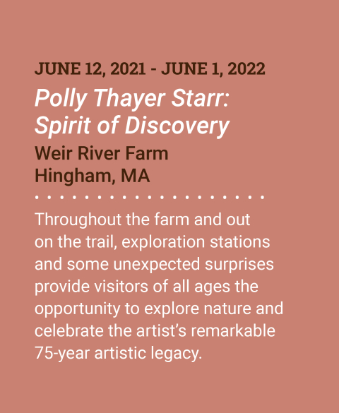 June 12, 2021 - June 1, 2022. Polly Thayer Starr: Spirit of Discovery. Weir River Farm. Hingham, MA. Throughout the farm and out on the trail, exploration stations and some unexpected surprises provide visitors of all ages the opportunity to explore nature and celebrate the artist&rsquo;s remarkable 75-year artistic legacy. More Information