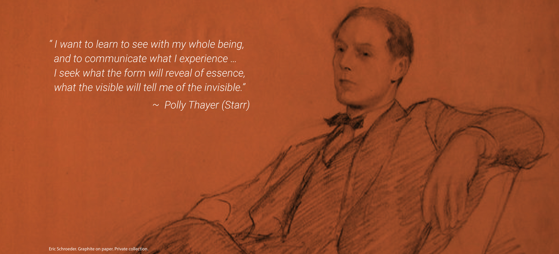 “I want to learn with my whole being, and to communicate what I experience…I seek what the form will reveal of essence, what the visible will tell me of the invisible.” - Polly Thayer (Starr) | Eric Schroeder. Graphite on paper. Private collection.