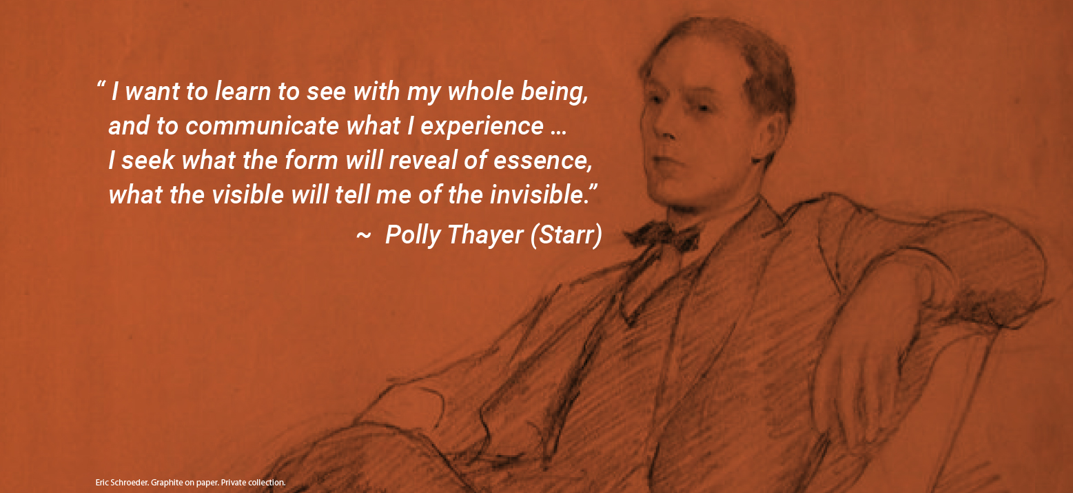 “I want to learn with my whole being, and to communicate what I experience…I seek what the form will reveal of essence, what the visible will tell me of the invisible.” - Polly Thayer (Starr) | Eric Schroeder. Graphite on paper. Private collection.